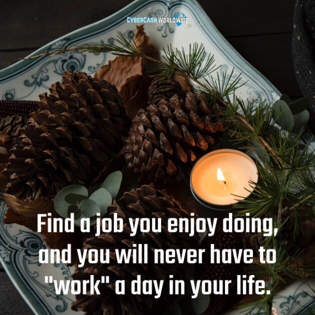 Find a job you enjoy doing, and you will never have to "work" a day in your life. 