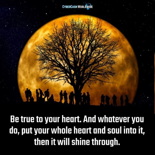 Be true to your heart. And whatever you do, put your whole heart and soul into it, then it will shine through. 