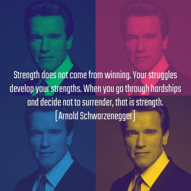 Strength does not come from winning. Your struggles develop your strengths. When you go through hardships and decide not to surrender, that is strength. (Arnold Schwarzenegger) 