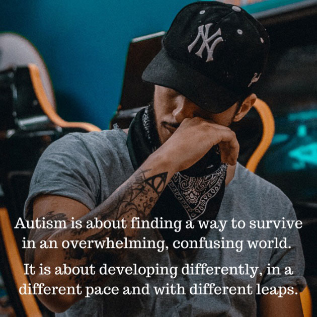 Autism is about finding a way to survive in an overwhelming, confusing world. It is about developing differently, in a different pace and with different leaps.