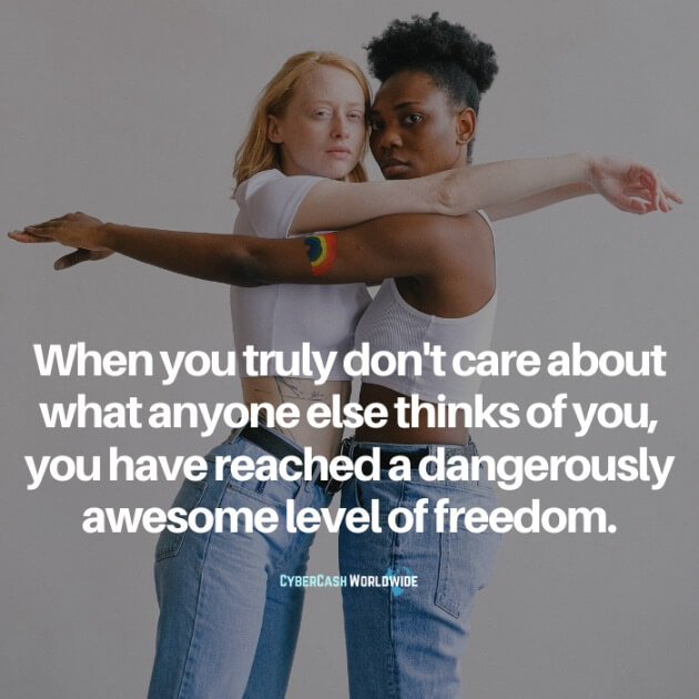 When you truly don't care about what anyone else thinks of you, you have reached a dangerously awesome level of freedom.