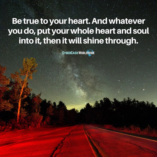 Be true to your heart. And whatever you do, put your whole heart and soul into it, then it will shine through.