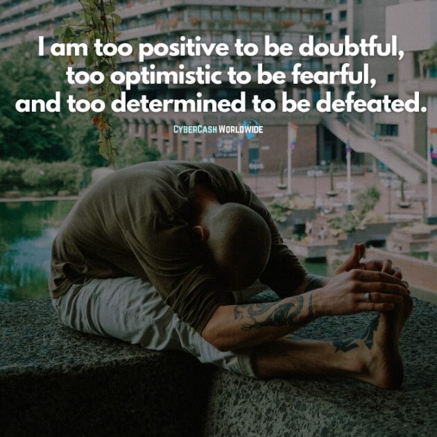 I am too positive to be doubtful, too optimistic to be fearful, and too determined to be defeated.