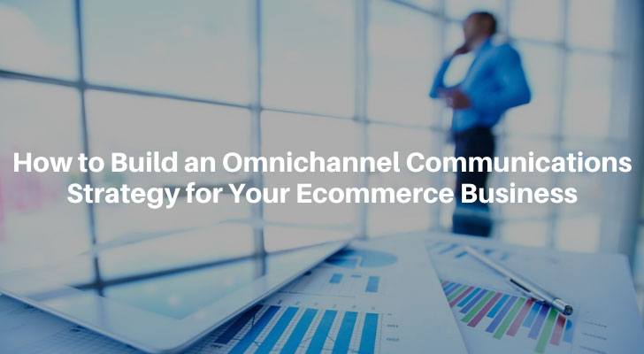 How to Build an Omnichannel Communications Strategy for Your Ecommerce Business
