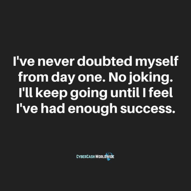 I've never doubted myself from day one. No joking. I'll keep going until I feel I've had enough success.