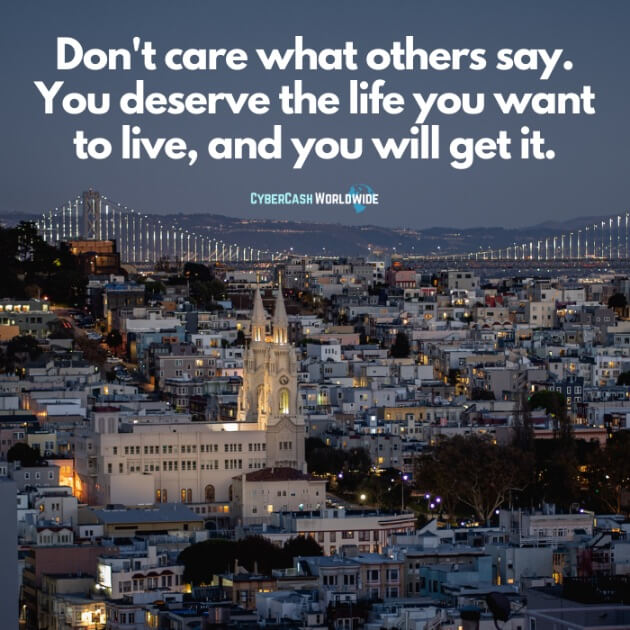 Don't care what others say. You deserve the life you want to live, and you will get it.