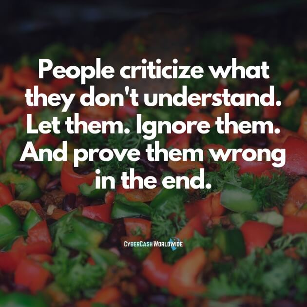 People criticize what they don't understand. Let them. Ignore them. And prove them wrong in the end.