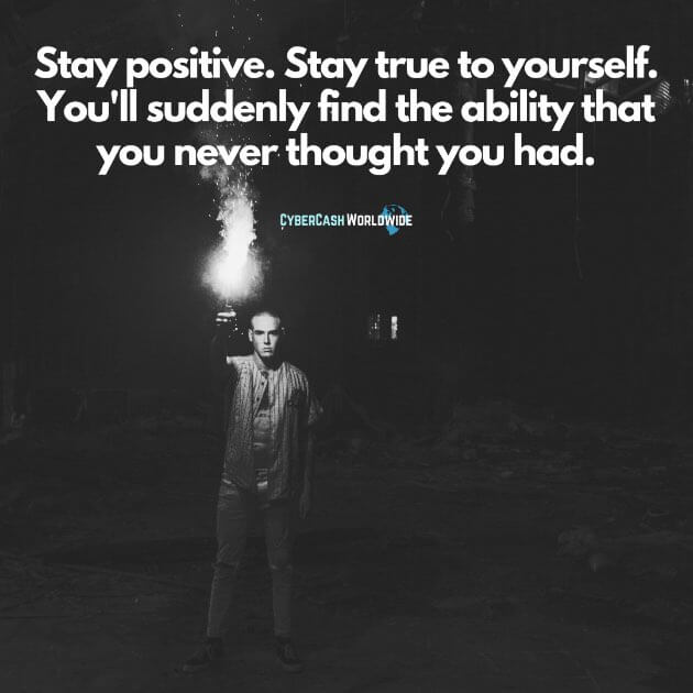 Stay positive. Stay true to yourself. You'll suddenly find the ability that you never thought you had.