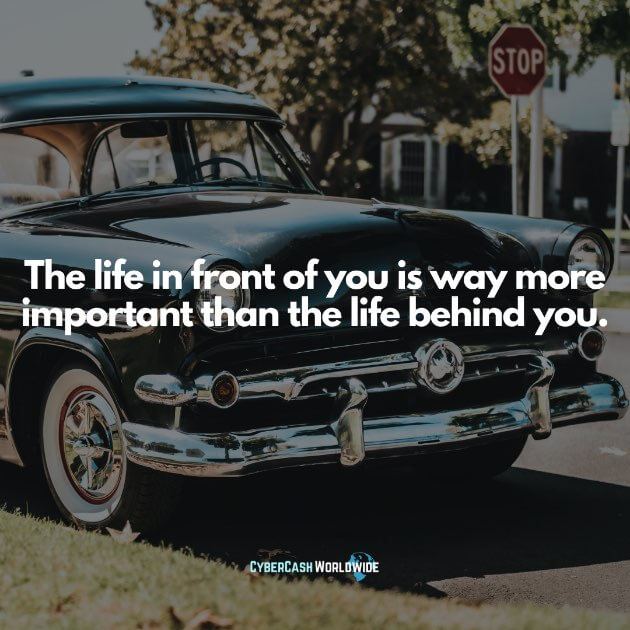 The life in front of you is way more important than the life behind you.