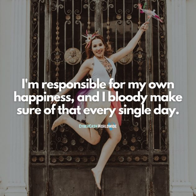 I'm responsible for my own happiness, and I bloody make sure of that every single day.