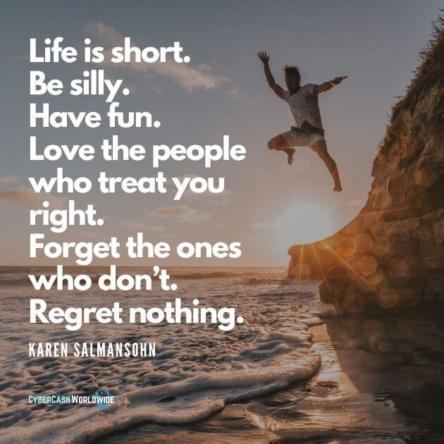 "Life is short. Be silly. Have fun. Love the people who treat you right. Forget the ones who don’t. Regret nothing." - Karen Salmansohn