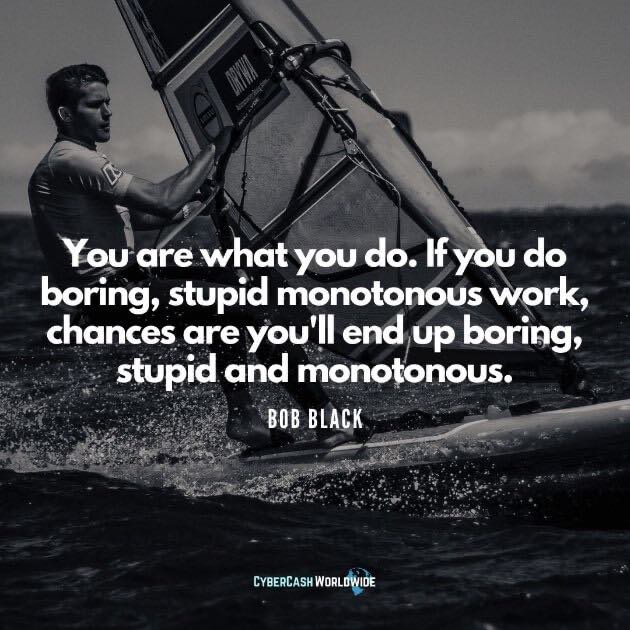 You are what you do. If you do boring, stupid monotonous work, chances are you'll end up boring, stupid and monotonous. [Bob Black]
