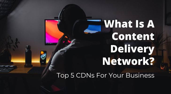 What Is A Content Delivery Network? Top 5 CDNs For Your Business