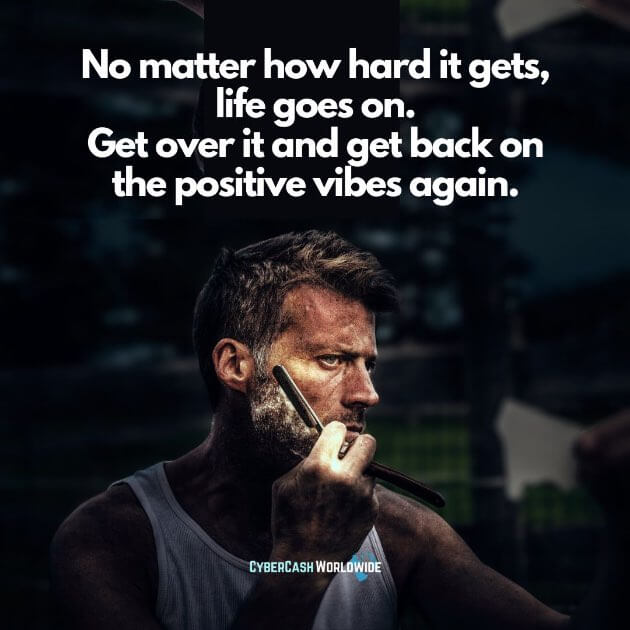 No matter how hard it gets, life goes on. Get over it and get back on the positive vibes again.